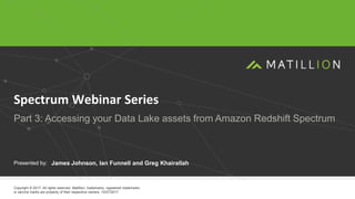 1
www.matillion.com
© 2017 Matillion. All rights reserved.
Presented by:
Copyright © 2017. All rights reserved. Matillion, trademarks, registered trademarks
or service marks are property of their respective owners. 10/27/2017
Spectrum Webinar Series
Part 3: Accessing your Data Lake assets from Amazon Redshift Spectrum
James Johnson, Ian Funnell and Greg Khairallah
 
