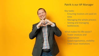 Patrik is our AP Manager
Key tasks:
- Ensuring invoices are paid on
time
- Managing the whole process
- Seeing and managing
bottlenecks
What makes his life easier?
- Fewer invoices and
automation
- Good ergonomics, visibility
- Clear issue resolutions
 