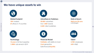 Thereisabetterway
31
usetemplate_202004
OCTO Part of Accenture © 2020 - All rights reserved
We have unique assets to win
Technology
14 years of AI Tech expertise
1,300B+ ads served in 2019
Talent
2,700+ employees
630 in R&D
Financial Model
Profitable, with ability to invest
Cash generative
Solid financial liquidity
Global Footprint
100+ markets
29 offices in 19 countries
Data & Reach
Well over 2B users
in ID Graph
Advertisers & Publishers
20,400+ advertisers
Incl. 1,000+ brands
4,600+ direct publishers
 