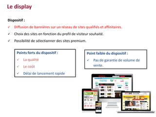 Dispositif :
 Diffusion de bannières sur un réseau de sites qualifiés et affinitaires.
 Choix des sites en fonction du profil de visiteur souhaité.
 Possibilité de sélectionner des sites premium.
Point faible du dispositif :
 Pas de garantie de volume de
vente.
Points forts du dispositif :
 La qualité
 Le coût
 Délai de lancement rapide
Le display
 