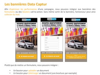 Afin d’optimiser les performances d’une campagne, nous pouvons intégrer aux bannières des
formulaires ou des boutons call-to-action. Sans même sortir de la bannière, l’annonceur peut ainsi
collecter du lead.
Plutôt que de mettre un formulaire, nous pouvons intégrer :
• Un bouton pour uploader un document
• Un bouton pour télécharger un document (une brochure par exemple)
Les bannières Data Captur
 