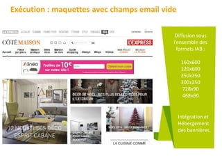 Exécution : maquettes avec champs email vide
Diffusion sous
l’ensemble des
formats IAB :
160x600
120x600
250x250
300x250
728x90
468x60
Intégration et
Hébergement
des bannières.
 