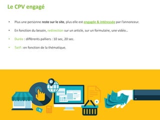 • Plus une personne reste sur le site, plus elle est engagée & intéressée par l’annonceur.
• En fonction du besoin, redirection sur un article, sur un formulaire, une vidéo…
• Durée : différents palliers : 10 sec, 20 sec.
• Tarif : en fonction de la thématique.
Le CPV engagé
 