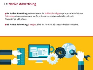 Le Native Advertising
Le Native Advertising est une forme de publicité en ligne qui a pour but d'attirer
l'attention du consommateur en fournissant du contenu dans le cadre de
l’expérience utilisateur.
Le Native Advertising s’intègre dans les formats de chaque média concerné.
 