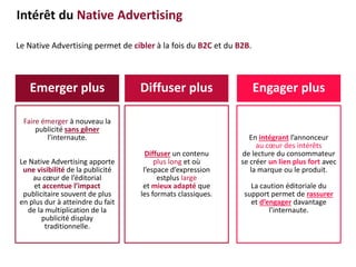 Le Native Advertising permet de cibler à la fois du B2C et du B2B.
Emerger plus Diffuser plus Engager plus
Faire émerger à nouveau la
publicité sans gêner
l’internaute.
Le Native Advertising apporte
une visibilité de la publicité
au cœur de l’éditorial
et accentue l’impact
publicitaire souvent de plus
en plus dur à atteindre du fait
de la multiplication de la
publicité display
traditionnelle.
Diffuser un contenu
plus long et où
l’espace d’expression
estplus large
et mieux adapté que
les formats classiques.
En intégrant l’annonceur
au cœur des intérêts
de lecture du consommateur
se créer un lien plus fort avec
la marque ou le produit.
La caution éditoriale du
support permet de rassurer
et d’engager davantage
l’internaute.
Intérêt du Native Advertising
 
