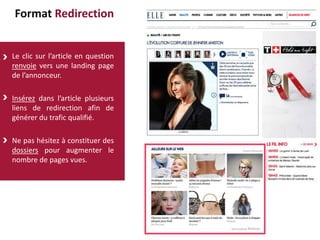 Format Redirection
Le clic sur l’article en question
renvoie vers une landing page
de l’annonceur.
Insérez dans l’article plusieurs
liens de redirection afin de
générer du trafic qualifié.
Ne pas hésitez à constituer des
dossiers pour augmenter le
nombre de pages vues.
 