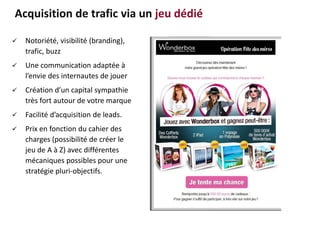  Notoriété, visibilité (branding),
trafic, buzz
 Une communication adaptée à
l’envie des internautes de jouer
 Création d’un capital sympathie
très fort autour de votre marque
 Facilité d’acquisition de leads.
 Prix en fonction du cahier des
charges (possibilité de créer le
jeu de A à Z) avec différentes
mécaniques possibles pour une
stratégie pluri-objectifs.
Acquisition de trafic via un jeu dédié
 