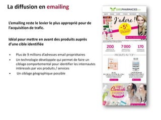 L’emailing reste le levier le plus approprié pour de
l’acquisition de trafic.
Idéal pour mettre en avant des produits auprès
d’une cible identifiée
 Plus de 9 millions d’adresses email propriétaires
 Un technologie développée qui permet de faire un
ciblage comportemental pour identifier les internautes
intéressés par vos produits / services
 Un ciblage géographique possible
La diffusion en emailing
 