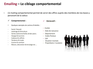  Comportemental :
• Quelques exemples de centres d’intérêts :
- Santé / beauté
- Jardinage & Orticulture
- Ventes événementielles & Bon plans
- Voyage & tourisme
- Cadeaux & coffrets
- Tendance & mode
- Cuisine & nutrition
- Maison, décoration & bricolage etc …
• L’e-mailing comportemental permet de servir des offres auprès des membres de nos bases y
percevant de la valeur.
 Déclaratif :
- Civilité
- Date de naissance
- Département
- Codes Postaux
- CSP
- Situation maritale
- Propriétaire / Locataire
Emailing – Le ciblage comportemental
 