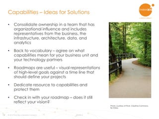 12
• Consolidate ownership in a team that has
organizational influence and includes
representatives from the business, the
infrastructure, architecture, data, and
analytics
• Back to vocabulary – agree on what
capabilities mean for your business unit and
your technology partners
• Roadmaps are useful – visual representations
of high-level goals against a time line that
should define your projects
• Dedicate resource to capabilities and
protect them
• Check in with your roadmap – does it still
reflect your vision?
Capabilities – Ideas for Solutions
© 2015 Think Big, a Teradata Company 8/3/2015
Photo courtesy of Flickr. Creative Commons.
By E.Bass.
 