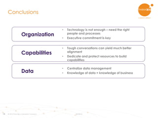18
Conclusions
© 2015 Think Big, a Teradata Company 8/3/2015
Data
Organization
Capabilities
• Centralize data management
• Knowledge of data = knowledge of business
• Technology is not enough – need the right
people and processes
• Executive commitment is key
• Tough conversations can yield much better
alignment
• Dedicate and protect resources to build
capabilities
 