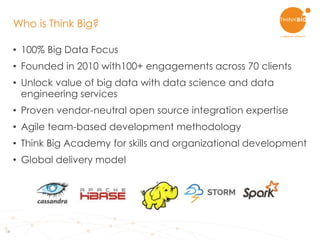 19
• 100% Big Data Focus
• Founded in 2010 with100+ engagements across 70 clients
• Unlock value of big data with data science and data
engineering services
• Proven vendor-neutral open source integration expertise
• Agile team-based development methodology
• Think Big Academy for skills and organizational development
• Global delivery model
Who is Think Big?
 