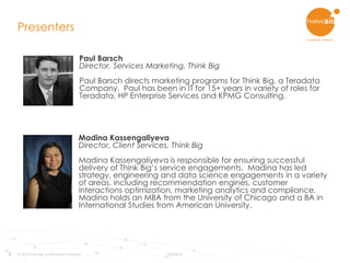 2
Madina Kassengaliyeva
Director, Client Services, Think Big
Madina Kassengaliyeva is responsible for ensuring successful
delivery of Think Big’s service engagements. Madina has led
strategy, engineering and data science engagements in a variety
of areas, including recommendation engines, customer
interactions optimization, marketing analytics and compliance.
Madina holds an MBA from the University of Chicago and a BA in
International Studies from American University.
Presenters
© 2015 Think Big, a Teradata Company 8/3/2015
Paul Barsch
Director, Services Marketing, Think Big
Paul Barsch directs marketing programs for Think Big, a Teradata
Company. Paul has been in IT for 15+ years in variety of roles for
Teradata, HP Enterprise Services and KPMG Consulting.
 