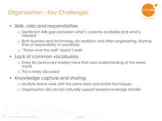 8
Organization – Key Challenges
© 2015 Think Big, a Teradata Company 8/3/2015
• Skills, roles and responsibilities
o Significant skills gaps between what’s currently available and what is
needed
o Both business and technology do analytics and often engineering, blurring
lines of responsibility or ownership
o “Throw over the wall” doesn’t work
• Lack of common vocabulary
o Every BU (and every leader) have their own understanding of the same
words
o This is rarely discussed
• Knowledge capture and sharing
o Multiple teams work with the same data and similar techniques
o Organization silos do not naturally support broad knowledge transfer
 