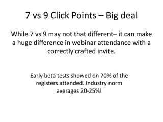 7 vs 9 Click Points – Big deal
While 7 vs 9 may not that different– it can make
a huge difference in webinar attendance with a
correctly crafted invite.
Early beta tests showed on 70% of the
registers attended. Industry norm
averages 20-25%!
 