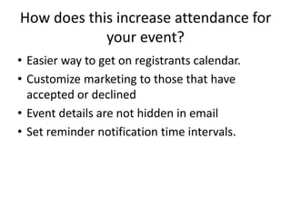 How does this increase attendance for
your event?
• Easier way to get on registrants calendar.
• Customize marketing to those that have
accepted or declined
• Event details are not hidden in email
• Set reminder notification time intervals.
 