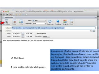 I am unsure of what account/calendar of mine it
is going to. (Granted I run a few accounts within
my Outlook) – Also no webinar details included.
Figured out later they don’t want to share the
webinar details to people who don’t register.
31e invites would only send the invites to
registered participants.
+1 Click Point
9 total add to calendar click points
 