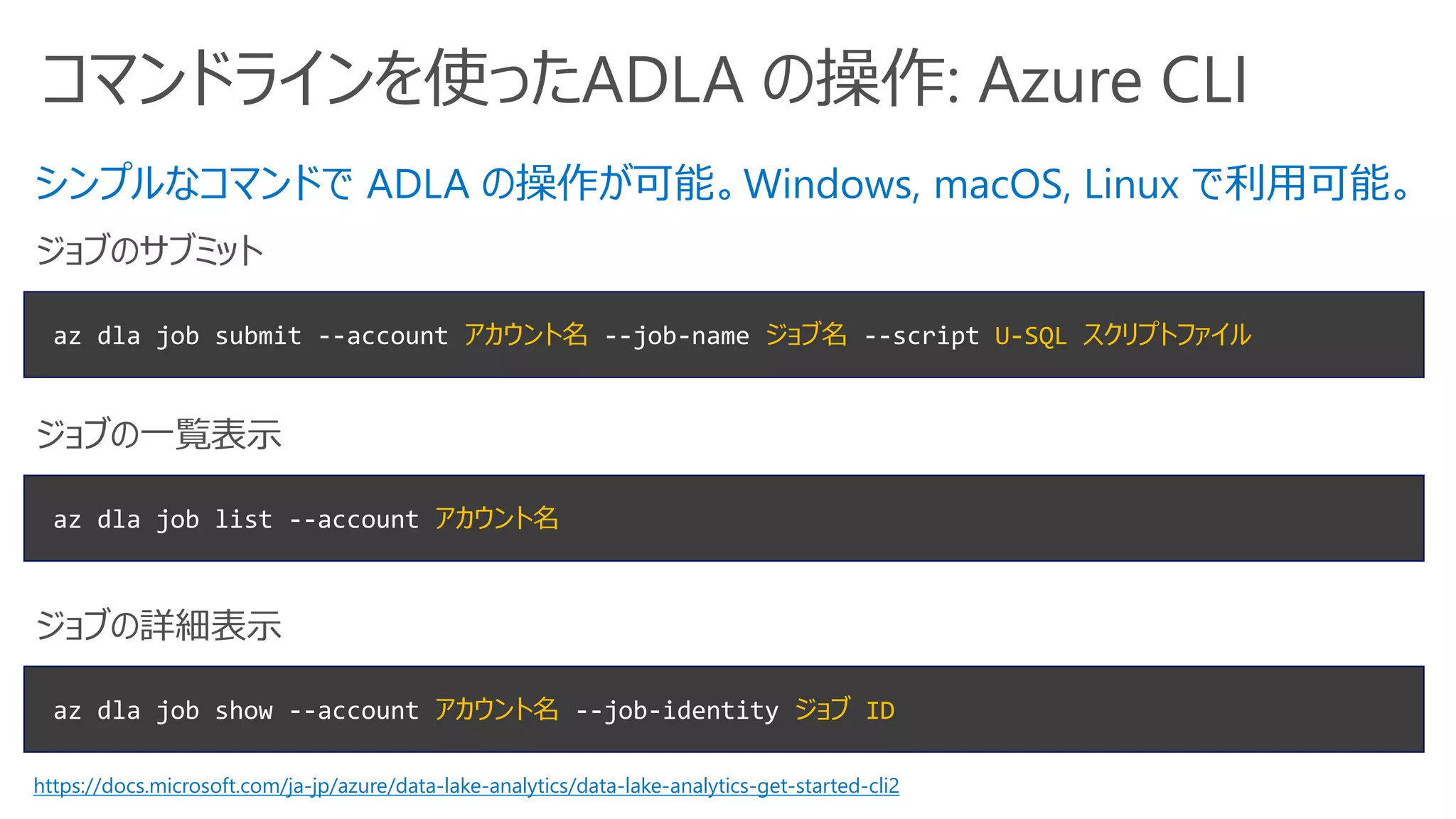 コマンドラインを使ったADLA の操作: Azure CLI
az dla job submit --account アカウント名 --job-name ジョブ名 --script U-SQL スクリプトファイル
ジョブのサブミット
az dla job show --account アカウント名 --job-identity ジョブ ID
ジョブの詳細表示
シンプルなコマンドで ADLA の操作が可能。Windows, macOS, Linux で利用可能。
az dla job list --account アカウント名
ジョブの一覧表示
https://docs.microsoft.com/ja-jp/azure/data-lake-analytics/data-lake-analytics-get-started-cli2
 