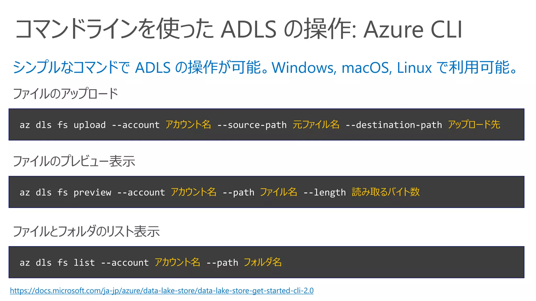 コマンドラインを使った ADLS の操作: Azure CLI
az dls fs upload --account アカウント名 --source-path 元ファイル名 --destination-path アップロード先
ファイルのアップロード
az dls fs list --account アカウント名 --path フォルダ名
ファイルとフォルダのリスト表示
シンプルなコマンドで ADLS の操作が可能。Windows, macOS, Linux で利用可能。
az dls fs preview --account アカウント名 --path ファイル名 --length 読み取るバイト数
ファイルのプレビュー表示
https://docs.microsoft.com/ja-jp/azure/data-lake-store/data-lake-store-get-started-cli-2.0
 