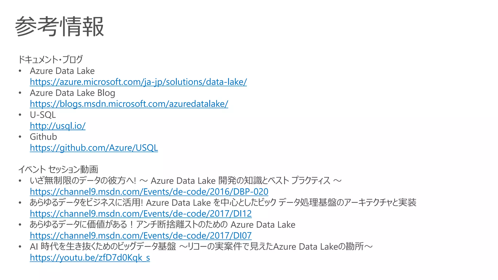 参考情報
ドキュメント・ブログ
• Azure Data Lake
https://azure.microsoft.com/ja-jp/solutions/data-lake/
• Azure Data Lake Blog
https://blogs.msdn.microsoft.com/azuredatalake/
• U-SQL
http://usql.io/
• Github
https://github.com/Azure/USQL
イベント セッション動画
• いざ無制限のデータの彼方へ! ～ Azure Data Lake 開発の知識とベスト プラクティス ～
https://channel9.msdn.com/Events/de-code/2016/DBP-020
• あらゆるデータをビジネスに活用! Azure Data Lake を中心としたビック データ処理基盤のアーキテクチャと実装
https://channel9.msdn.com/Events/de-code/2017/DI12
• あらゆるデータに価値がある！アンチ断捨離ストのための Azure Data Lake
https://channel9.msdn.com/Events/de-code/2017/DI07
• AI 時代を生き抜くためのビッグデータ基盤 ～リコーの実案件で見えたAzure Data Lakeの勘所～
https://youtu.be/zfD7d0Kqk_s
 