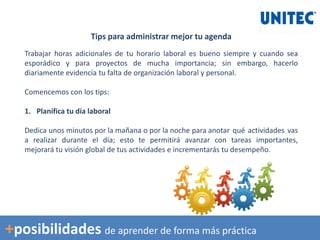 Tips para administrar mejor tu agenda
Trabajar horas adicionales de tu horario laboral es bueno siempre y cuando sea
esporádico y para proyectos de mucha importancia; sin embargo, hacerlo
diariamente evidencia tu falta de organización laboral y personal.
Comencemos con los tips:
1. Planifica tu día laboral
Dedica unos minutos por la mañana o por la noche para anotar qué actividades vas
a realizar durante el día; esto te permitirá avanzar con tareas importantes,
mejorará tu visión global de tus actividades e incrementarás tu desempeño.
+posibilidades de aprender de forma más práctica
 