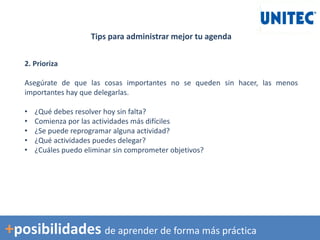 Tips para administrar mejor tu agenda
2. Prioriza
Asegúrate de que las cosas importantes no se queden sin hacer, las menos
importantes hay que delegarlas.
• ¿Qué debes resolver hoy sin falta?
• Comienza por las actividades más difíciles
• ¿Se puede reprogramar alguna actividad?
• ¿Qué actividades puedes delegar?
• ¿Cuáles puedo eliminar sin comprometer objetivos?
+posibilidades de aprender de forma más práctica
 
