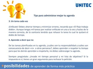 Tips para administrar mejor tu agenda
3. Un tema cada vez
¡Enfócate! Debes ahorrar tiempo y minimizar errores, recuerda que «El flojo trabaja
doble». Aunque tengas mil tareas por realizar enfócate en una a la vez y hazlas de la
manera correcta, de lo contrario tendrás que rehacer la tarea lo cual te quitará el
doble de tiempo.
4. Aprende a decir que no
De las tareas planificadas en tu agenda, ¿cuáles son tu responsabilidad y cuáles son
consecuencia de decir «si» a otras personas?, debes aprender a respetar tu tiempo
para que los demás aprendan a respetarlo, no debes sobrecargar tu agenda.
Siempre pregúntate: ¿Invade mi tiempo personal y mi lista de objetivos? Si la
respuesta es sí, tienes un gran argumento para rechazar la petición.
+posibilidades de aprender de forma más práctica
 
