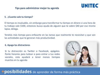 Tips para administrar mejor tu agenda
5. ¿Cuanto vale tu tiempo?
El tiempo es invaluable, sin embargo para transformar tu tiempo en dinero si una hora de
tu trabajo vale $100, entonces busca ayuda de alguien que te cobre $40 por ese mismo
lapso, delega.
Tendrás más tiempo para enfocarte en las tareas que realmente te necesitan y que son
las actividades que te generan más productividad.
6. Apaga los distractores
Si tu distracción es Twitter o Facebook, apágalos.
Ponte horarios para tuitear o para entrar a tus redes
sociales, esto ayudará a tener menos tiempos
muertos en tu agenda
+posibilidades de aprender de forma más práctica
 