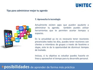 Tips para administrar mejor tu agenda
7. Aprovecha la tecnología
Actualmente existen apps que pueden ayudarte a
administrar tu agenda; también puedes utilizar
herramientas que te permiten acortar tiempos y
espacios.
En la actualidad ya no es necesario tener reuniones
presenciales todos los días, puedes tener reuniones con
clientes o miembros de grupos a través de facetime o
skype, esto te da la oportunidad de disminuir tiempos
de traslado.
Incluso, si tu objetivo es estudiar puedes hacerlo en
línea y aprovechar el tiempo para tu desarrollo personal.
+posibilidades de aprender de forma más práctica
 