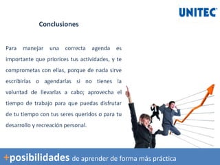 Conclusiones
Para manejar una correcta agenda es
importante que priorices tus actividades, y te
comprometas con ellas, porque de nada sirve
escribirlas o agendarlas si no tienes la
voluntad de llevarlas a cabo; aprovecha el
tiempo de trabajo para que puedas disfrutar
de tu tiempo con tus seres queridos o para tu
desarrollo y recreación personal.
+posibilidades de aprender de forma más práctica
 