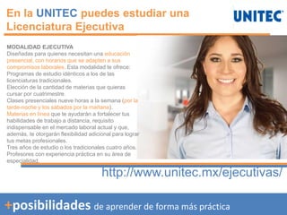 +posibilidades de aprender de forma más práctica
En la UNITEC puedes estudiar una
Licenciatura Ejecutiva
http://www.unitec.mx/ejecutivas/
MODALIDAD EJECUTIVA
Diseñadas para quienes necesitan una educación
presencial, con horarios que se adapten a sus
compromisos laborales. Esta modalidad te ofrece:
Programas de estudio idénticos a los de las
licenciaturas tradicionales.
Elección de la cantidad de materias que quieras
cursar por cuatrimestre.
Clases presenciales nueve horas a la semana (por la
tarde-noche y los sábados por la mañana).
Materias en línea que te ayudarán a fortalecer tus
habilidades de trabajo a distancia, requisito
indispensable en el mercado laboral actual y que,
además, te otorgarán flexibilidad adicional para lograr
tus metas profesionales.
Tres años de estudio o los tradicionales cuatro años.
Profesores con experiencia práctica en su área de
especialidad.
 