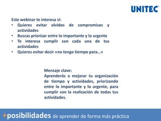 Este webinar te interesa si:
• Quieres evitar olvidos de compromisos y
actividades
• Buscas priorizar entre lo importante y lo urgente
• Te interesa cumplir con cada una de tus
actividades
• Quieres evitar decir «no tengo tiempo para…»
Mensaje clave:
Aprenderás a mejorar tu organización
de tiempo y actividades, priorizando
entre lo importante y lo urgente, para
cumplir con la realización de todas tus
actividades.
+posibilidades de aprender de forma más práctica
 