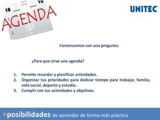 Comencemos con una pregunta:
¿Para que sirve una agenda?
1. Permite recordar y planificar actividades.
2. Organizar tus prioridades para dedicar tiempo para trabajar, familia,
vida social, deporte y estudio.
3. Cumplir con tus actividades y objetivos.
+posibilidades de aprender de forma más práctica
 