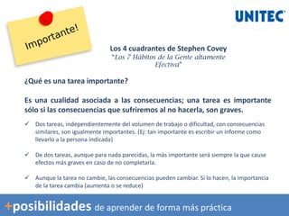 ¿Qué es una tarea importante?
Es una cualidad asociada a las consecuencias; una tarea es importante
sólo si las consecuencias que sufriremos al no hacerla, son graves.
 Dos tareas, independientemente del volumen de trabajo o dificultad, con consecuencias
similares, son igualmente importantes. (Ej: tan importante es escribir un informe como
llevarlo a la persona indicada)
 De dos tareas, aunque para nada parecidas, la más importante será siempre la que cause
efectos más graves en caso de no completarla.
 Aunque la tarea no cambie, las consecuencias pueden cambiar. Si lo hacen, la importancia
de la tarea cambia (aumenta o se reduce)
Los 4 cuadrantes de Stephen Covey
“Los 7 Hábitos de la Gente altamente
Efectiva”
+posibilidades de aprender de forma más práctica
 