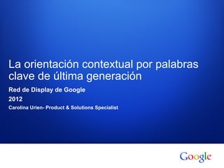 La orientación contextual por palabras
clave de última generación
Red de Display de Google
2012
Carolina Urien- Product & Solutions Specialist




  1   Información confidencial de Google
 