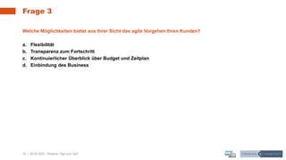 16 | 28.05.2020 |
Frage 3
Webinar "Agil zum Ziel"
Welche Möglichkeiten bietet aus Ihrer Sicht das agile Vorgehen Ihren Kunden?
a. Flexibilität
b. Transparenz zum Fortschritt
c. Kontinuierlicher Überblick über Budget und Zeitplan
d. Einbindung des Business
 