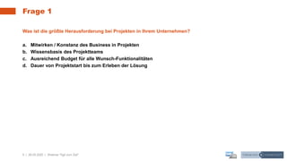 5 | 28.05.2020 |
Frage 1
Webinar "Agil zum Ziel"
Was ist die größte Herausforderung bei Projekten in Ihrem Unternehmen?
a. Mitwirken / Konstanz des Business in Projekten
b. Wissensbasis des Projektteams
c. Ausreichend Budget für alle Wunsch-Funktionalitäten
d. Dauer von Projektstart bis zum Erleben der Lösung
 