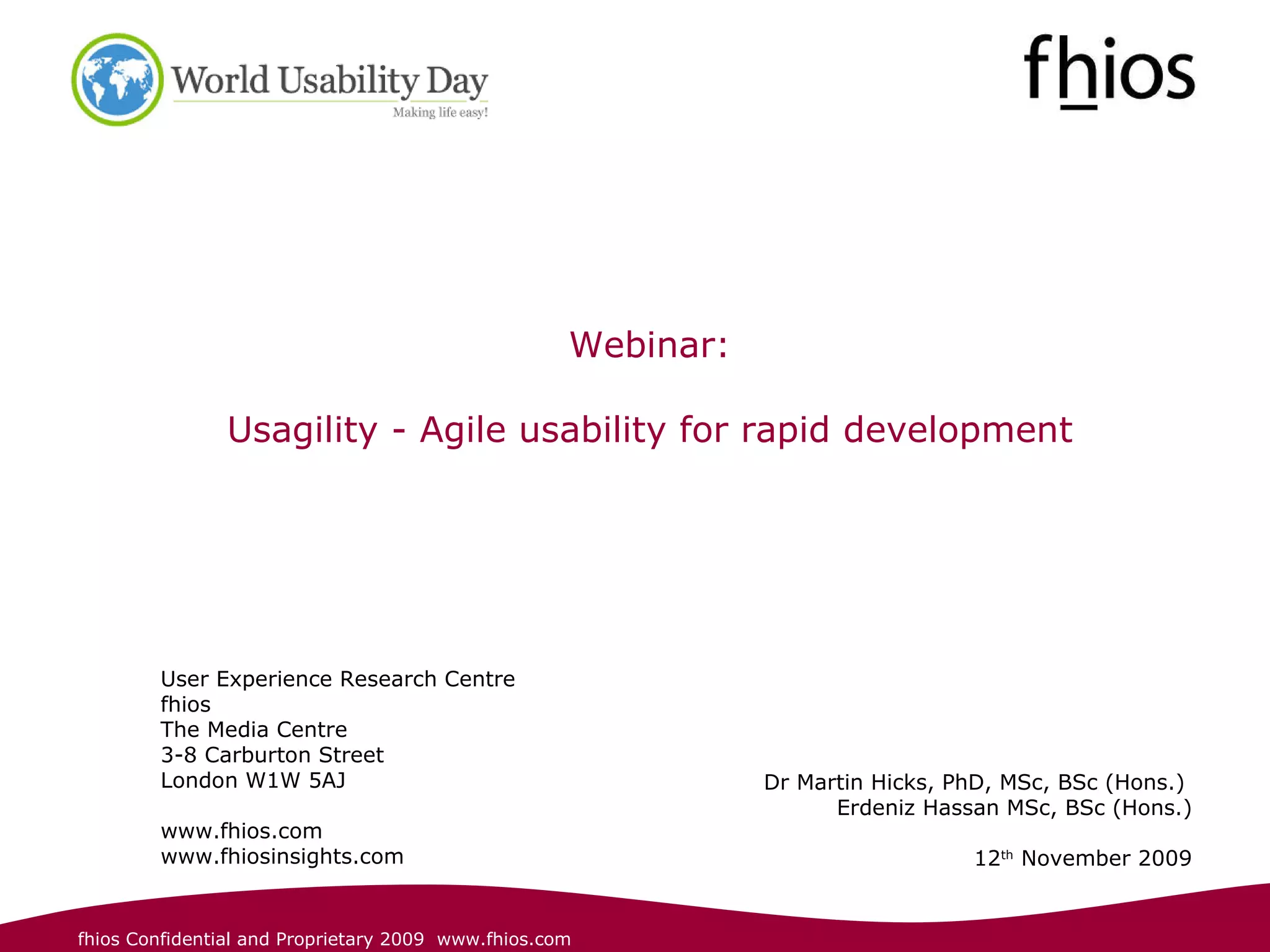 User Experience Research Centre fhios The Media Centre 3-8 Carburton Street  London W1W 5AJ www.fhios.com www.fhiosinsights.com Dr Martin Hicks, PhD, MSc, BSc (Hons.)  Erdeniz Hassan MSc, BSc (Hons.) 12 th  November 2009 Webinar: Usagility - Agile usability for rapid development 