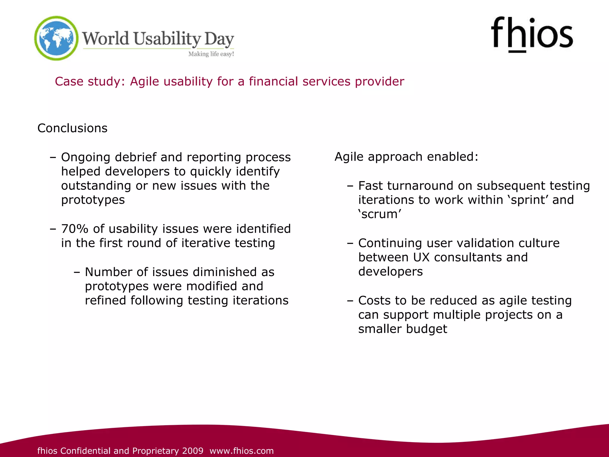 Case study: Agile usability for a financial services provider  Conclusions Ongoing debrief and reporting process helped developers to quickly identify outstanding or new issues with the prototypes 70% of usability issues were identified in the first round of iterative testing Number of issues diminished as prototypes were modified and refined following testing iterations  Agile approach enabled: Fast turnaround on subsequent testing iterations to work within ‘sprint’ and ‘scrum’  Continuing user validation culture between UX consultants and developers  Costs to be reduced as agile testing can support multiple projects on a smaller budget  