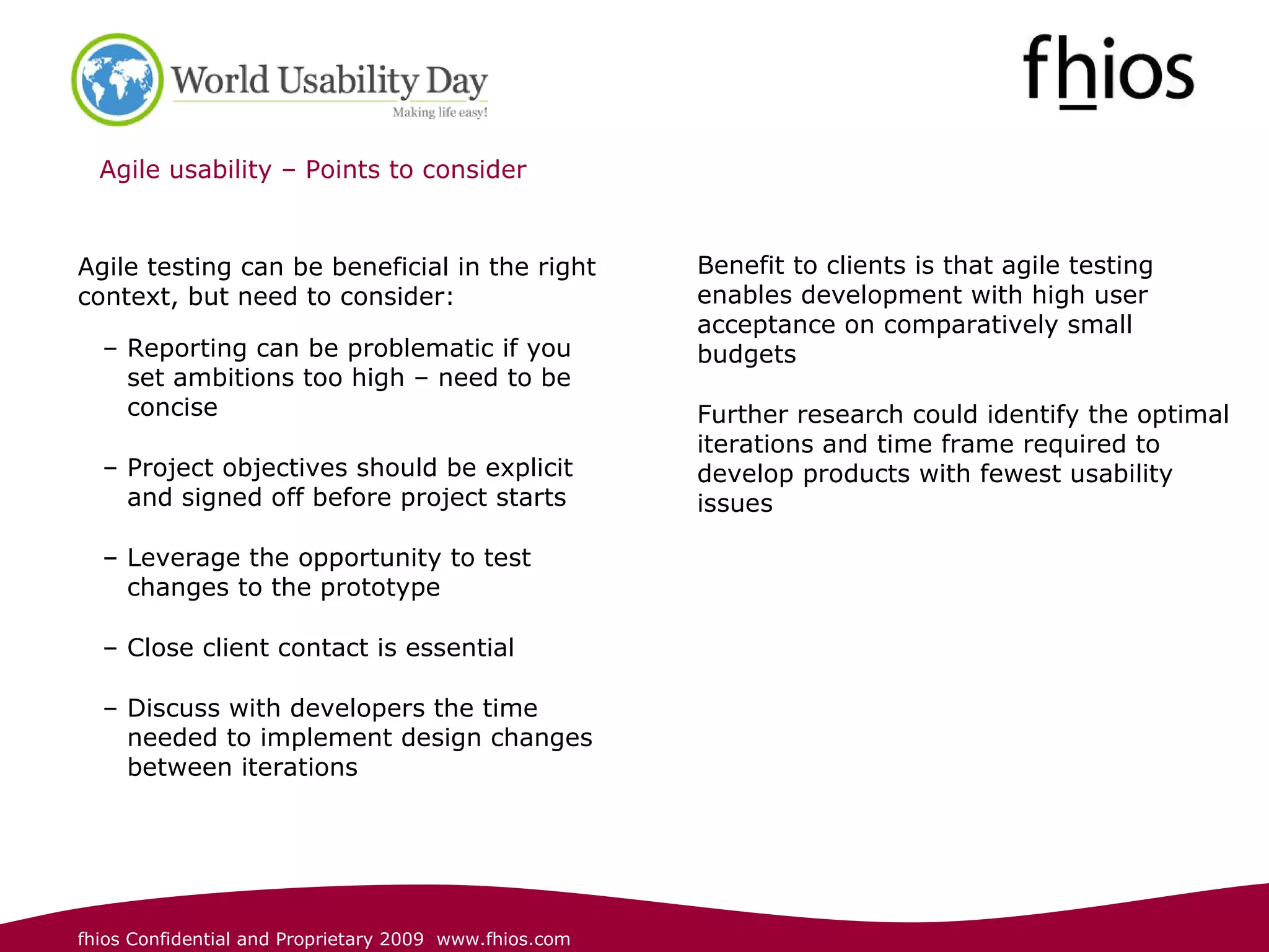 Agile usability – Points to consider  Agile testing can be beneficial in the right context, but need to consider:  Reporting can be problematic if you set ambitions too high – need to be concise   Project objectives should be explicit and signed off before project starts Leverage the opportunity to test changes to the prototype   Close client contact is essential  Discuss with developers the time needed to implement design changes between iterations   Benefit to clients is that agile testing enables development with high user acceptance on comparatively small budgets  Further research could identify the optimal iterations and time frame required to develop products with fewest usability issues 