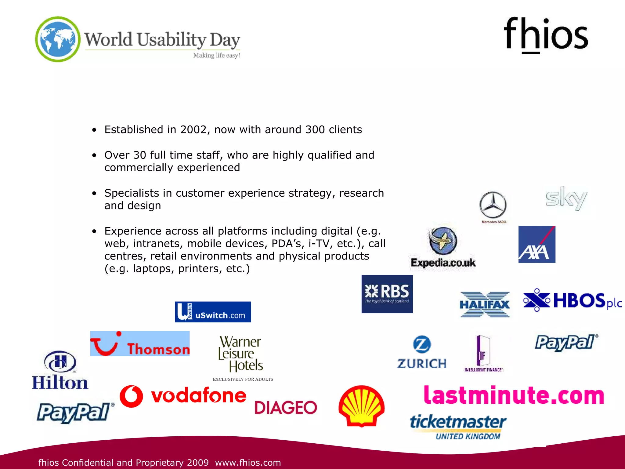 Established in 2002, now with around 300 clients Over 30 full time staff, who are highly qualified and commercially experienced Specialists in customer experience strategy, research and design Experience across all platforms including digital (e.g. web, intranets, mobile devices, PDA’s, i-TV, etc.), call centres, retail environments and physical products (e.g. laptops, printers, etc.) 