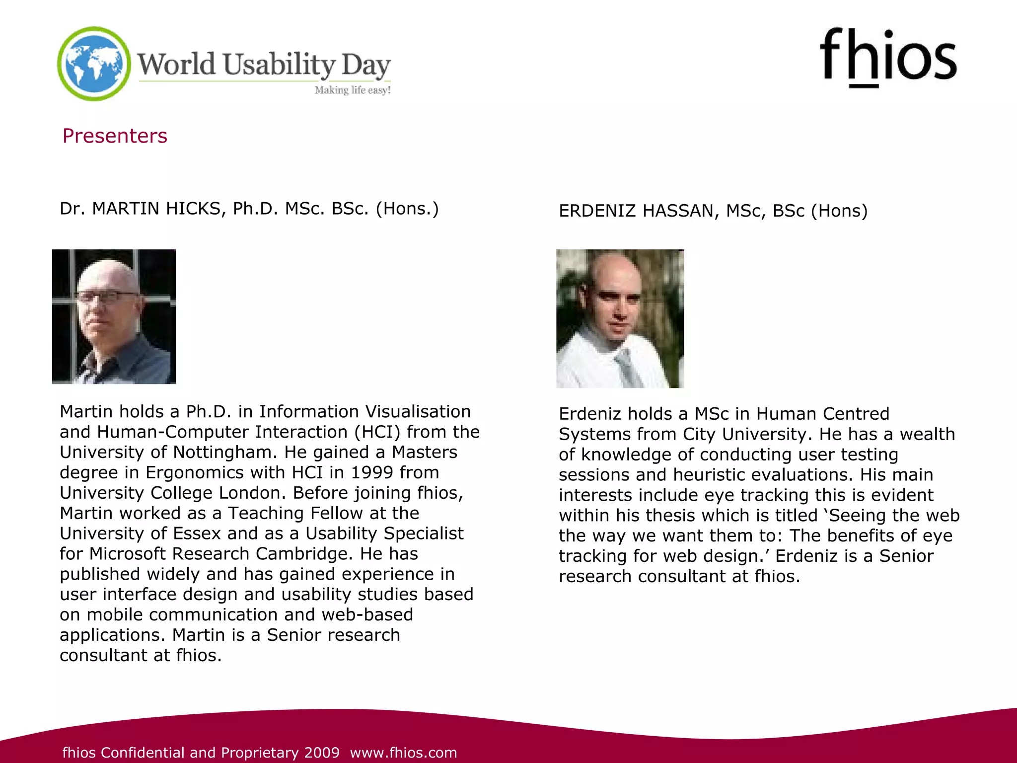 Presenters ERDENIZ HASSAN, MSc, BSc (Hons) Erdeniz holds a MSc in Human Centred Systems from City University. He has a wealth of knowledge of conducting user testing sessions and heuristic evaluations. His main interests include eye tracking this is evident within his thesis which is titled ‘Seeing the web the way we want them to: The benefits of eye tracking for web design.’ Erdeniz is a Senior research consultant at fhios. Dr. MARTIN HICKS, Ph.D. MSc. BSc. (Hons.) Martin holds a Ph.D. in Information Visualisation and Human-Computer Interaction (HCI) from the University of Nottingham. He gained a Masters degree in Ergonomics with HCI in 1999 from University College London. Before joining fhios, Martin worked as a Teaching Fellow at the University of Essex and as a Usability Specialist for Microsoft Research Cambridge. He has published widely and has gained experience in user interface design and usability studies based on mobile communication and web-based applications.  Martin is a Senior research consultant at fhios. 