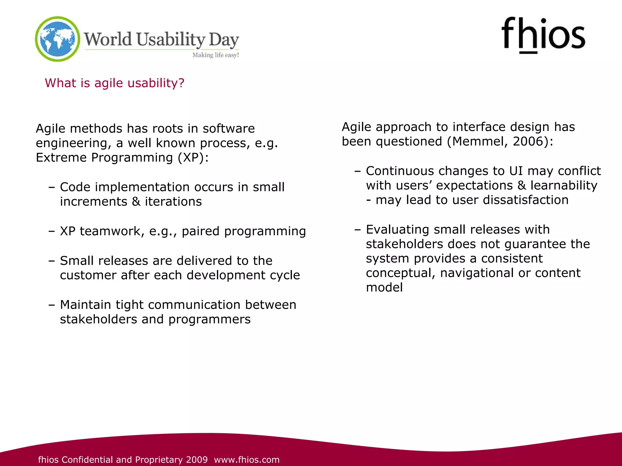 What is agile usability? Agile methods has roots in software engineering, a well known process, e.g. Extreme Programming (XP): Code implementation occurs in small increments & iterations XP teamwork, e.g., paired programming Small releases are delivered to the customer after each development cycle Maintain tight communication between stakeholders and programmers Agile approach to interface design has been questioned (Memmel, 2006): Continuous changes to UI may conflict with users’ expectations & learnability - may lead to user dissatisfaction Evaluating small releases with stakeholders does not guarantee the system provides a consistent conceptual, navigational or content model 