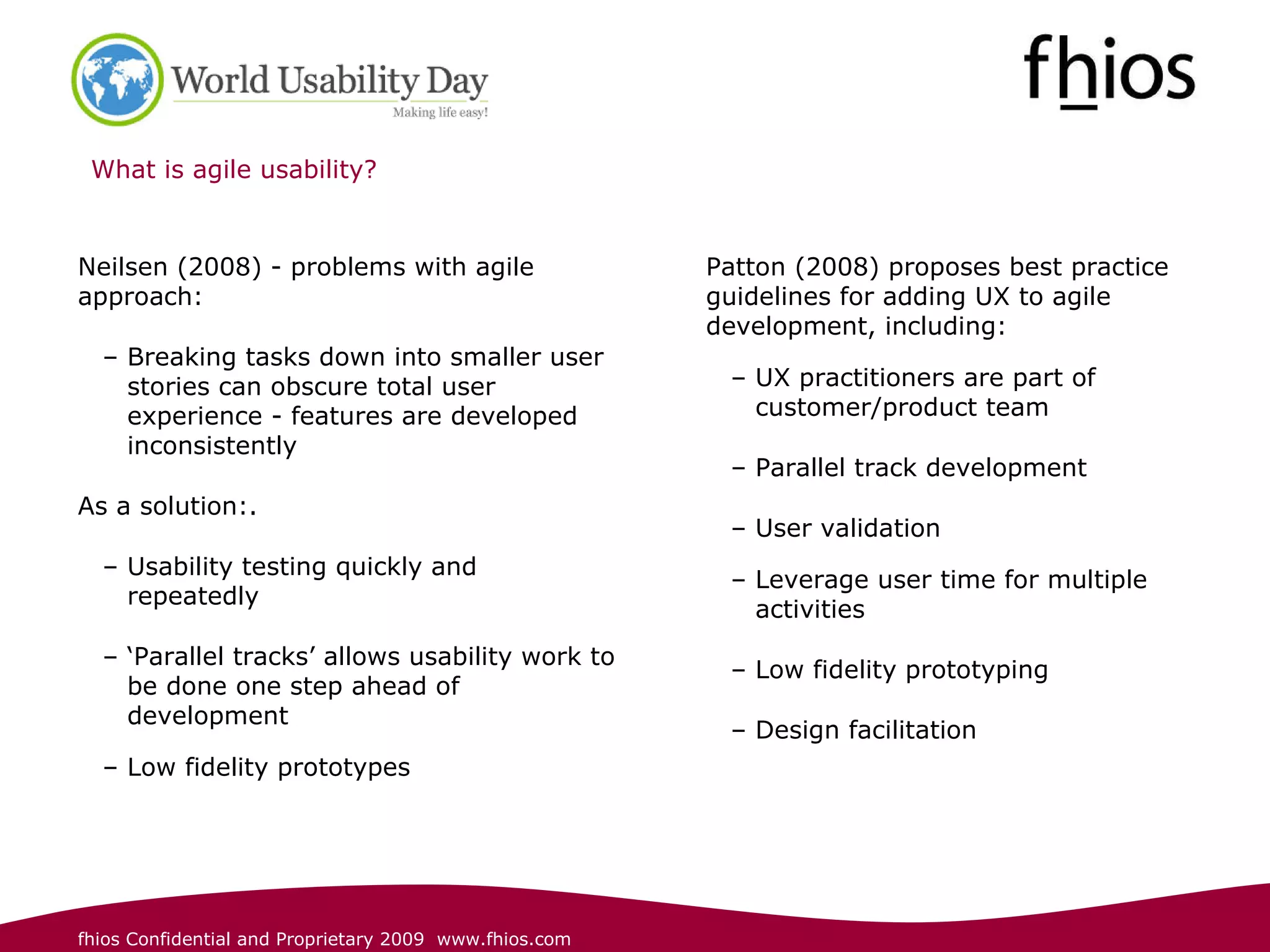 What is agile usability? Neilsen (2008) - problems with agile approach: Breaking tasks down into smaller user stories can obscure total user experience - features are developed inconsistently As a solution:.  Usability testing quickly and repeatedly  ‘ Parallel tracks’ allows usability work to be done one step ahead of development Low fidelity prototypes   Patton (2008) proposes best practice guidelines for adding UX to agile development, including: UX practitioners are part of customer/product team   Parallel track development  User validation Leverage user time for multiple activities   Low fidelity prototyping Design facilitation 