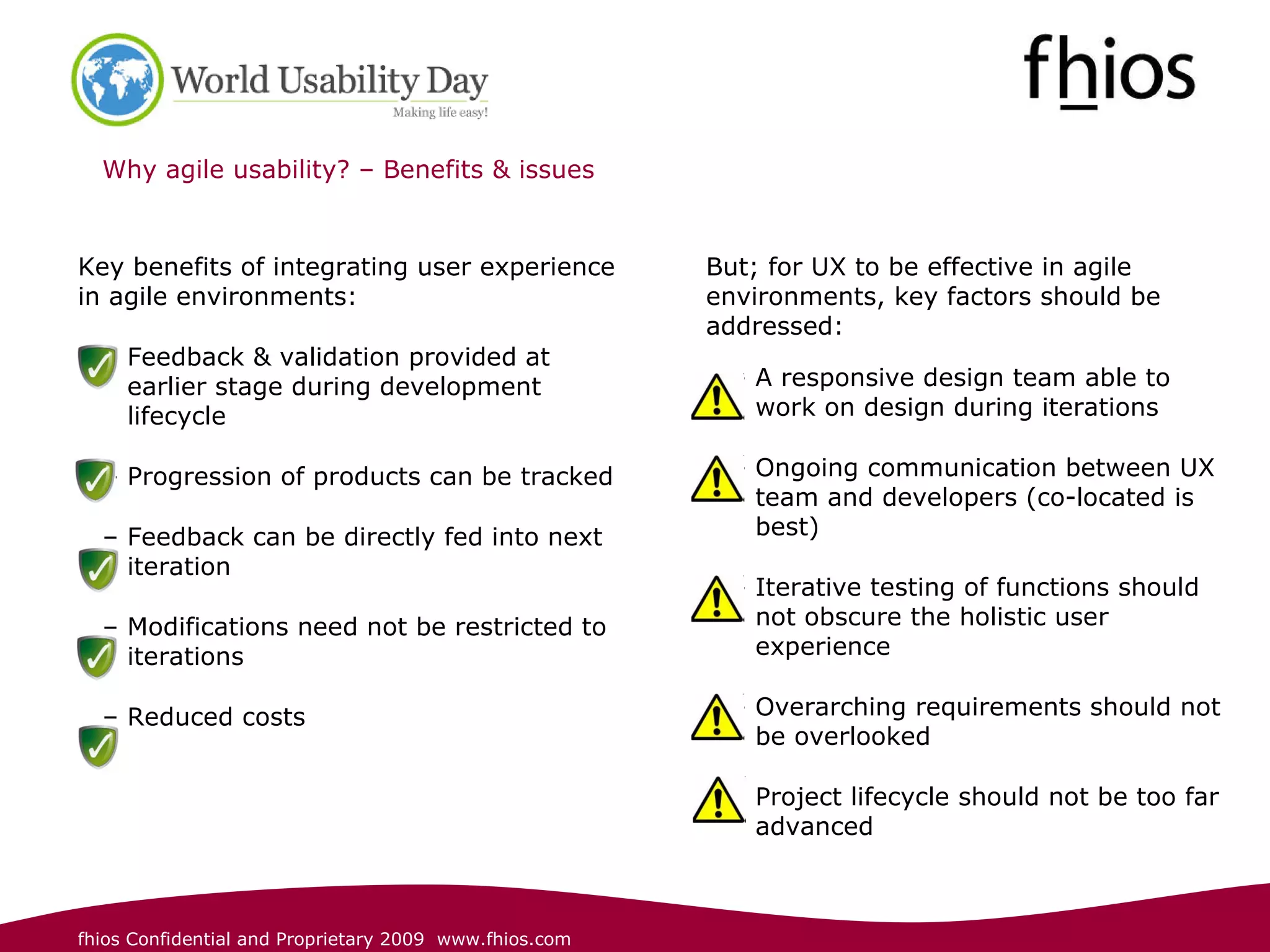 Why agile usability? – Benefits & issues Key benefits of integrating user experience in agile environments : Feedback & validation provided at earlier stage during development lifecycle  Progression of products can be tracked Feedback can be directly fed into next iteration Modifications need not be restricted to iterations  Reduced costs But; for UX to be effective in agile environments, key factors should be addressed: A responsive design team able to work on design during iterations   Ongoing communication between UX team and developers (co-located is best) Iterative testing of functions should not obscure the holistic user experience  Overarching requirements should not be overlooked Project lifecycle should not be too far advanced 