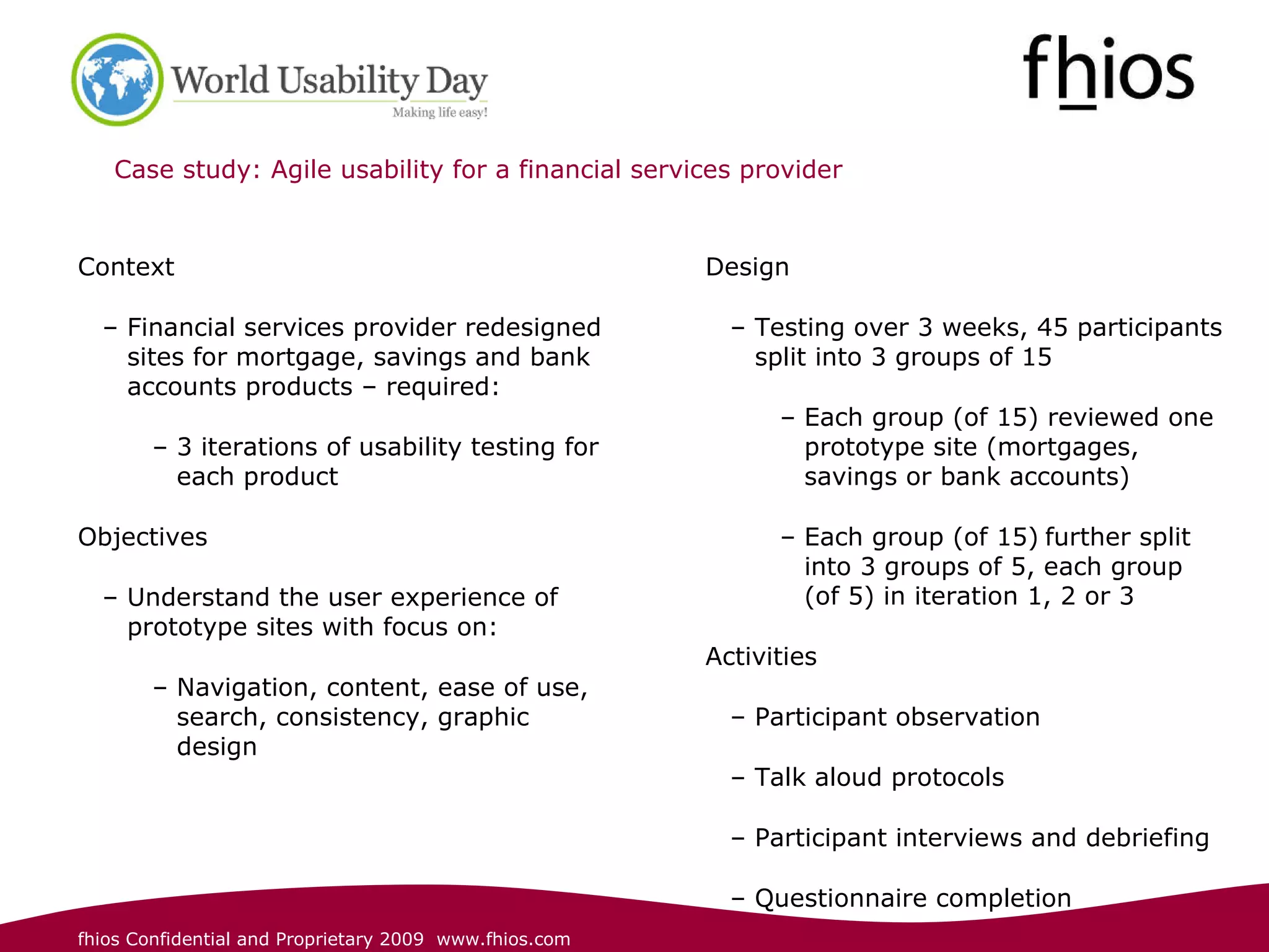 Case study: Agile usability for a financial services provider  Context Financial services provider redesigned sites for mortgage, savings and bank accounts products – required: 3 iterations of usability testing for each product Objectives  Understand the user experience of prototype sites with focus on: Navigation, content, ease of use, search, consistency, graphic design  Design Testing over 3 weeks, 45 participants split into 3 groups of 15 Each group (of 15) reviewed one prototype site (mortgages, savings or bank accounts) Each group (of 15)   further split into 3 groups of 5, each group (of 5) in iteration 1, 2 or 3 Activities Participant observation Talk aloud protocols  Participant interviews and debriefing Questionnaire completion 