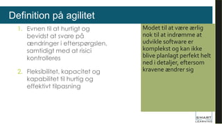 Definition på agilitet
1. Evnen til at hurtigt og
bevidst at svare på
ændringer i efterspørgslen,
samtidigt med at risici
kontrolleres
2. Fleksibilitet, kapacitet og
kapabilitet til hurtig og
effektivt tilpasning
Modet til at være ærlig
nok til at indrømme at
udvikle software er
komplekst og kan ikke
blive planlagt perfekt helt
ned i detaljer, eftersom
kravene ændrer sig
 