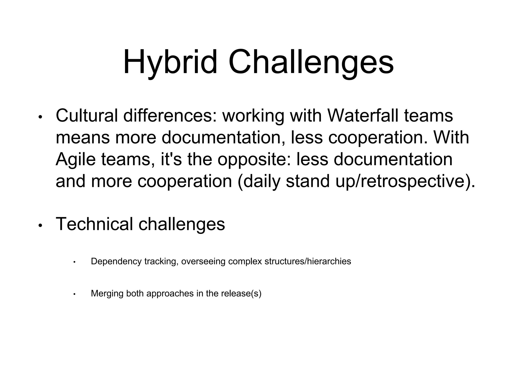Hybrid Challenges 
•Cultural differences: working with Waterfall teams means more documentation, less cooperation. With Agile teams, it's the opposite: less documentation and more cooperation (daily stand up/retrospective). 
•Technical challenges 
•Dependency tracking, overseeing complex structures/hierarchies 
•Merging both approaches in the release(s)  