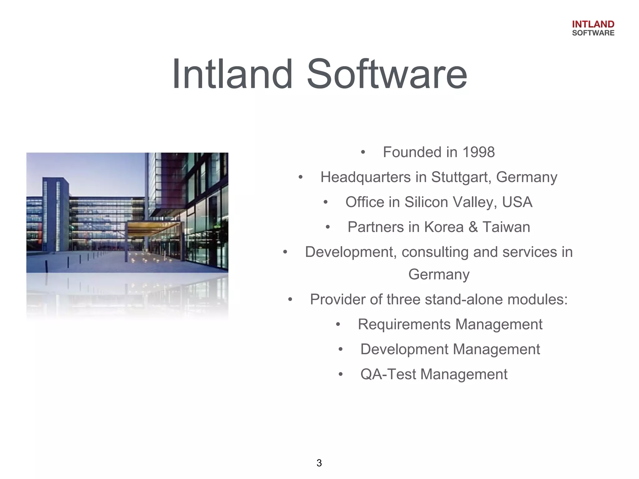 Intland Software 
•Founded in 1998 
•Headquarters in Stuttgart, Germany 
•Office in Silicon Valley, USA 
•Partners in Korea & Taiwan 
•Development, consulting and services in Germany 
•Provider of three stand-alone modules: 
•Requirements Management 
•Development Management 
•QA-Test Management 
3  