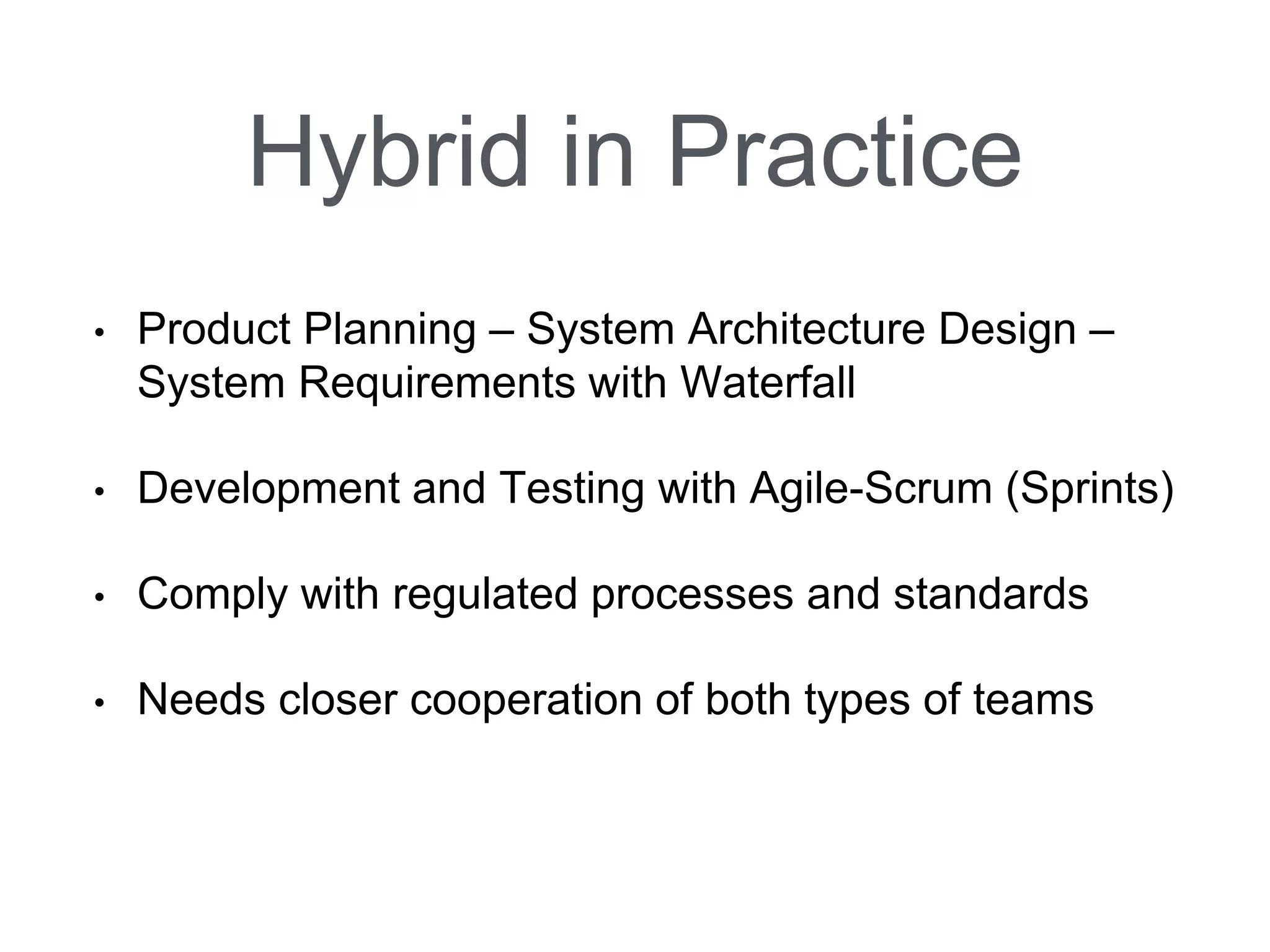 Hybrid in Practice 
•Product Planning –System Architecture Design – System Requirements with Waterfall 
•Development and Testing with Agile-Scrum (Sprints) 
•Comply with regulated processes and standards 
•Needs closer cooperation of both types of teams  